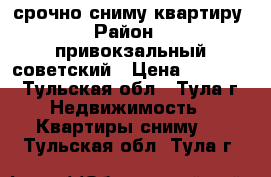 срочно сниму квартиру › Район ­  привокзальный,советский › Цена ­ 10 000 - Тульская обл., Тула г. Недвижимость » Квартиры сниму   . Тульская обл.,Тула г.